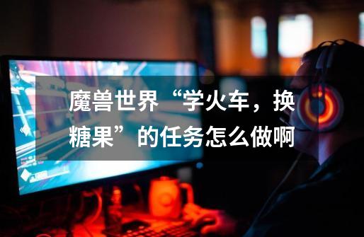 魔兽世界“学火车,换糖果”的任务怎么做啊-第1张-游戏信息-龙启网