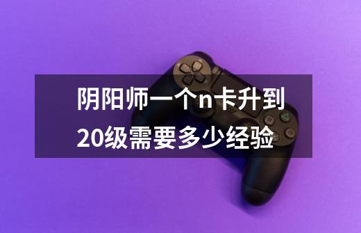 阴阳师一个n卡升到20级需要多少经验-第1张-游戏信息-龙启网
