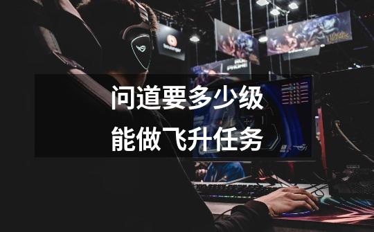 问道要多少级能做飞升任务-第1张-游戏信息-龙启网
