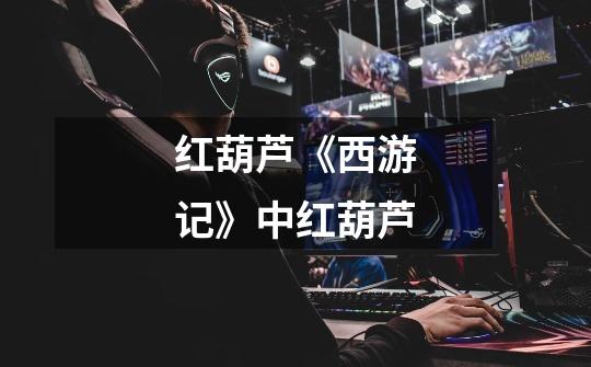 红葫芦《西游记》中红葫芦-第1张-游戏信息-龙启网