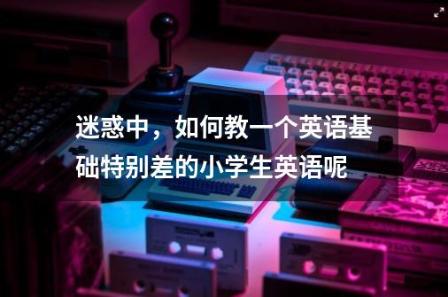迷惑中,如何教一个英语基础特别差的小学生英语呢-第1张-游戏信息-龙启网