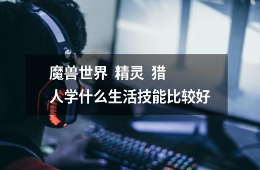 魔兽世界 精灵 猎人学什么生活技能比较好-第1张-游戏信息-龙启网