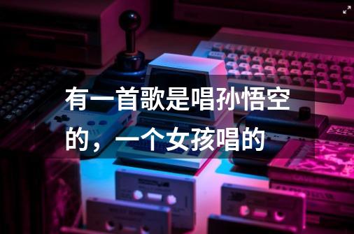 有一首歌是唱孙悟空的,一个女孩唱的-第1张-游戏信息-龙启网