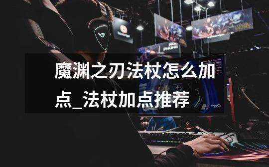魔渊之刃法杖怎么加点_法杖加点推荐-第1张-游戏信息-龙启网