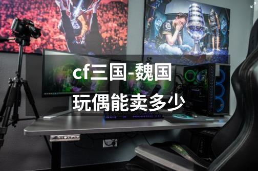 cf三国-魏国玩偶能卖多少-第1张-游戏信息-龙启网