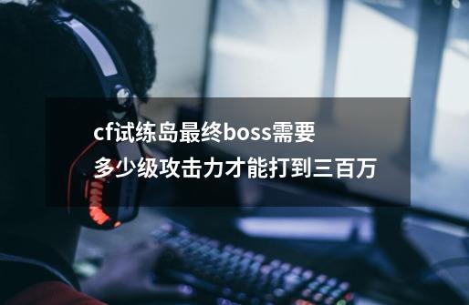 cf试练岛最终boss需要多少级攻击力才能打到三百万-第1张-游戏信息-龙启网