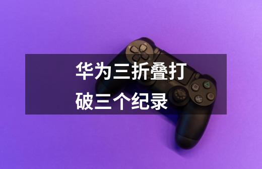 华为三折叠打破三个纪录-第1张-游戏信息-龙启网