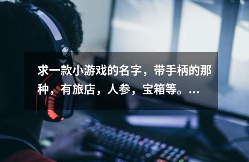 求一款小游戏的名字，带手柄的那种，有旅店，人参，宝箱等。貌似有个名字叫中华世纪什么的-第1张-游戏信息-龙启网