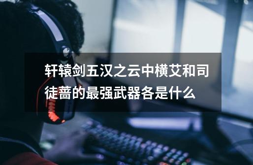 轩辕剑五汉之云中横艾和司徒蔷的最强武器各是什么-第1张-游戏信息-龙启网