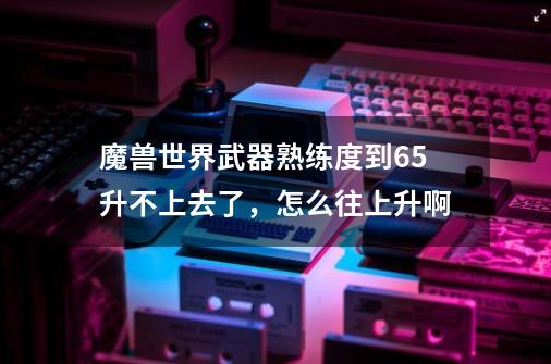 魔兽世界武器熟练度到65升不上去了，怎么往上升啊-第1张-游戏信息-龙启网