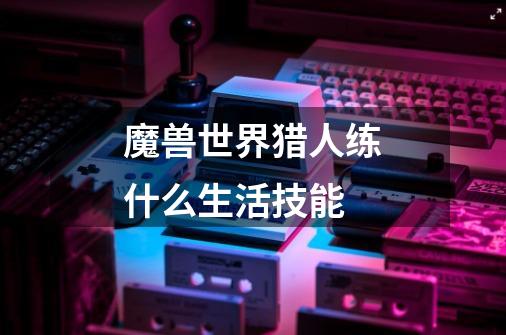 魔兽世界猎人练什么生活技能-第1张-游戏信息-龙启网
