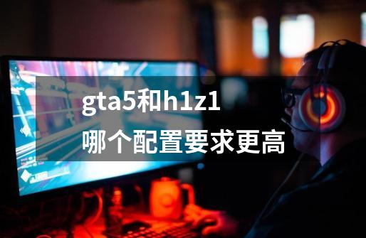 gta5和h1z1哪个配置要求更高-第1张-游戏信息-龙启网