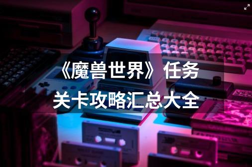 《魔兽世界》任务关卡攻略汇总大全-第1张-游戏信息-龙启网