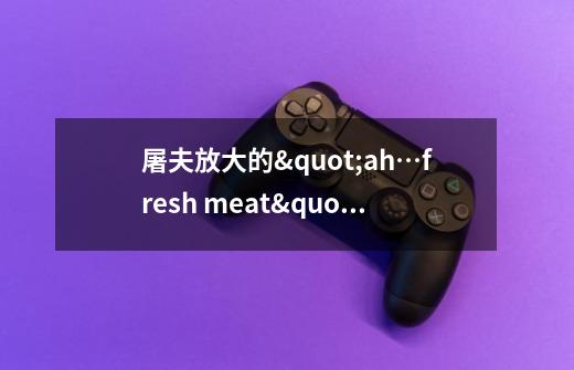 屠夫放大的"ah…fresh meat"的声音在魔兽争霸正规对抗图中是哪个怪物发出...-第1张-游戏信息-龙启网