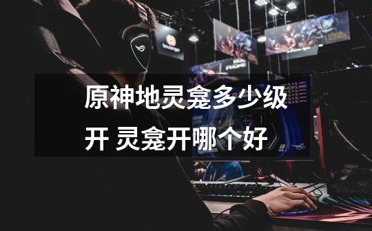 原神地灵龛多少级开 灵龛开哪个好-第1张-游戏信息-龙启网