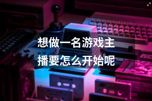 想做一名游戏主播要怎么开始呢-第1张-游戏信息-龙启网