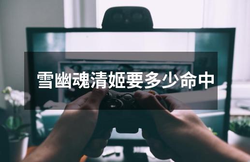 雪幽魂清姬要多少命中-第1张-游戏信息-龙启网
