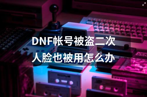 DNF帐号被盗二次人脸也被用怎么办-第1张-游戏信息-龙启网