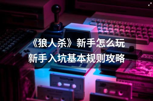 《狼人杀》新手怎么玩新手入坑基本规则攻略-第1张-游戏信息-龙启网