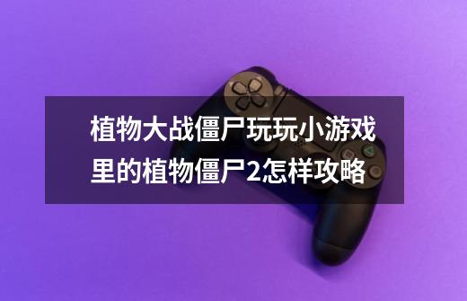 植物大战僵尸玩玩小游戏里的植物僵尸2怎样攻略-第1张-游戏信息-龙启网