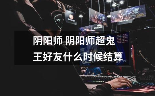 阴阳师 阴阳师超鬼王好友什么时候结算-第1张-游戏信息-龙启网