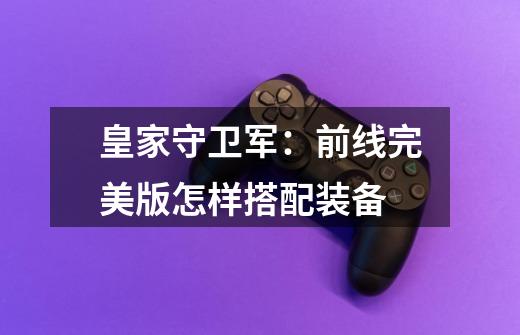 皇家守卫军：前线完美版怎样搭配装备-第1张-游戏信息-龙启网