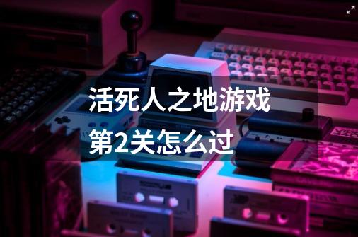 活死人之地游戏第2关.怎么过..-第1张-游戏信息-龙启网