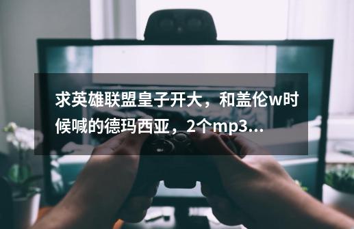 求英雄联盟皇子开大，和盖伦w时候喊的德玛西亚，2个mp3格式的-第1张-游戏信息-龙启网