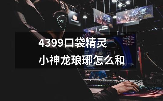 4399口袋精灵 小神龙琅琊怎么和-第1张-游戏信息-龙启网