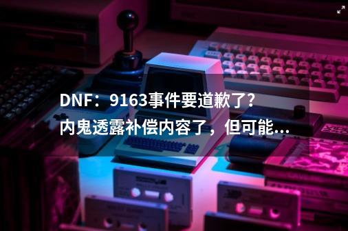 DNF:9163事件要道歉了?内鬼透露补偿内容了,但可能性很低-第1张-游戏信息-龙启网