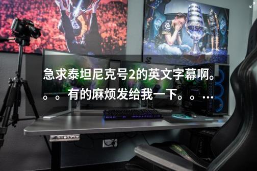 急求泰坦尼克号2的英文字幕啊。。。有的麻烦发给我一下。。谢谢!!!-第1张-游戏信息-龙启网