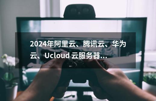 2024年阿里云、腾讯云、华为云、Ucloud 云服务器哪家便宜-第1张-游戏信息-龙启网