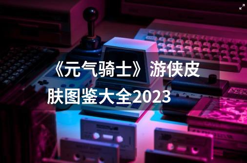 《元气骑士》游侠皮肤图鉴大全2023-第1张-游戏信息-龙启网