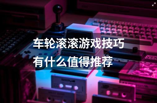 车轮滚滚游戏技巧有什么值得推荐-第1张-游戏信息-龙启网