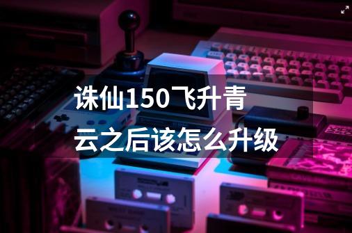 诛仙150飞升青云之后该怎么升级-第1张-游戏信息-龙启网