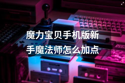 魔力宝贝手机版新手魔法师怎么加点-第1张-游戏信息-龙启网