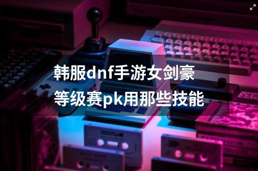 韩服dnf手游女剑豪等级赛pk用那些技能-第1张-游戏信息-龙启网