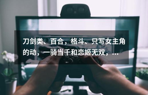 刀剑类、百合，格斗、只写女主角的动，一骑当千和恋姬无双，食灵，闪乱神乐除外还有没有这类形的动漫-第1张-游戏信息-龙启网