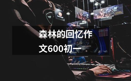 森林的回忆作文600初一-第1张-游戏信息-龙启网