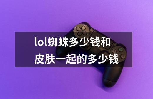 lol蜘蛛多少钱和皮肤一起的多少钱-第1张-游戏信息-龙启网