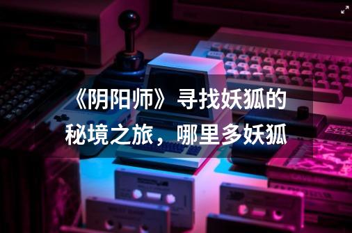 《阴阳师》寻找妖狐的秘境之旅,哪里多妖狐-第1张-游戏信息-龙启网