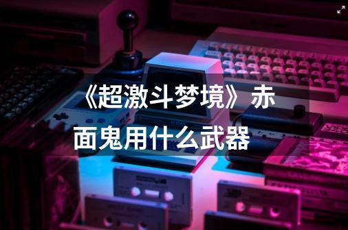 《超激斗梦境》赤面鬼用什么武器-第1张-游戏信息-龙启网