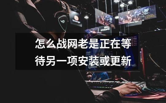 怎么战网老是正在等待另一项安装或更新-第1张-游戏信息-龙启网