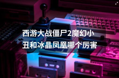 西游大战僵尸2魔幻小丑和冰晶凤凰哪个厉害-第1张-游戏信息-龙启网