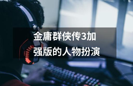金庸群侠传3加强版的人物扮演-第1张-游戏信息-龙启网