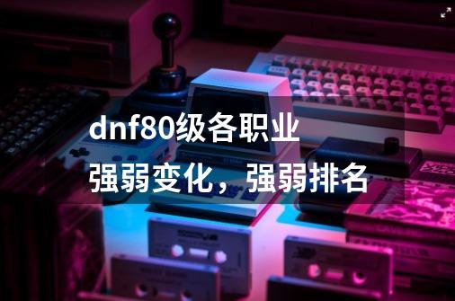 dnf80级各职业强弱变化,强弱排名-第1张-游戏信息-龙启网