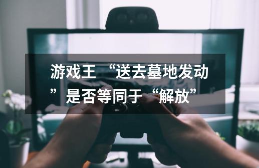 游戏王 “送去墓地发动”是否等同于“解放”-第1张-游戏信息-龙启网