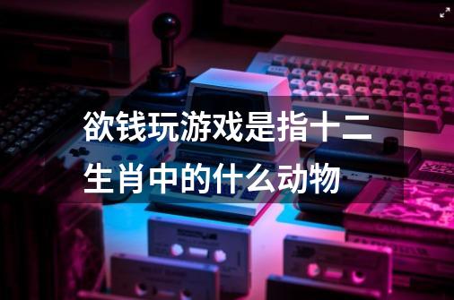欲钱玩游戏是指十二生肖中的什么动物-第1张-游戏信息-龙启网