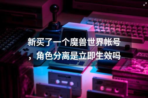 新买了一个魔兽世界帐号，角色分离是立即生效吗-第1张-游戏信息-龙启网