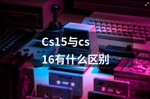 Cs15与cs16有什么区别-第1张-游戏信息-龙启网